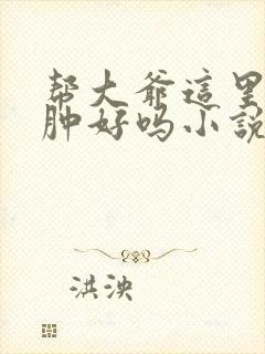 帮大爷这里消消肿好吗小说