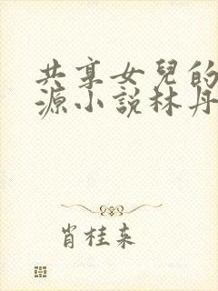 共享女儿的桃花源小说林丹丹