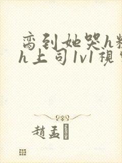 脔到她哭h粗话h上司1v1视频