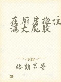 在厨房抱住岳丰满大屁股