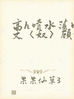 高h喷水荡肉欲文〈奴〉顾依依