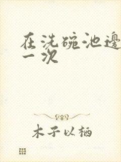 在洗碗池边要了一次