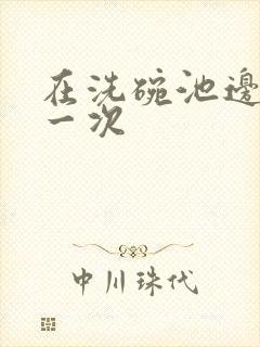 在洗碗池边要了一次