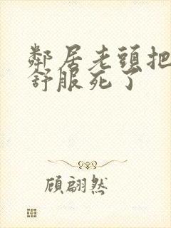 邻居老头把我弄舒服死了