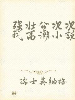 强壮公次次弄得我高潮小说