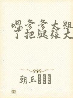 嗯爹爹太粗太长了把腿张大点