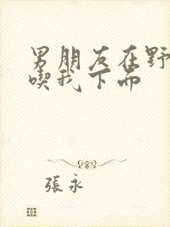 男朋友在野外猛吃我下面