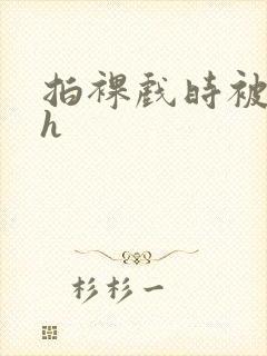 拍裸戏时被c了h