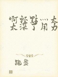 啊轻点灬太粗嗯太深了用力