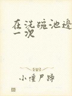 在洗碗池边要了一次