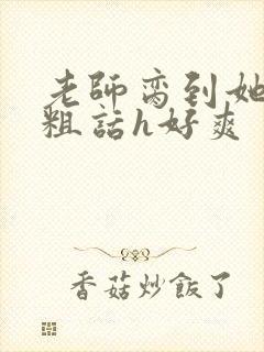 老师脔到她哭h粗话h好爽