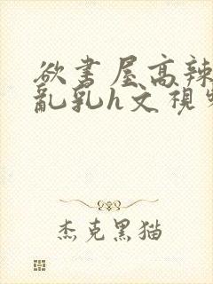 欲书屋高辣h文乱乳h文视频