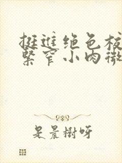 挺进绝色校花的紧窄小肉微博