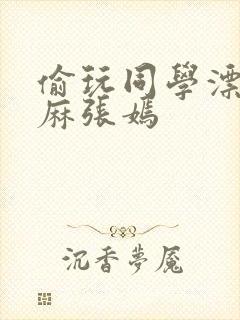 偷玩同学漂亮麻麻张嫣