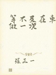 等不及在车里先做一次