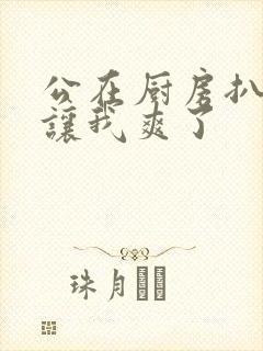 公在厨房扒开腿让我爽了