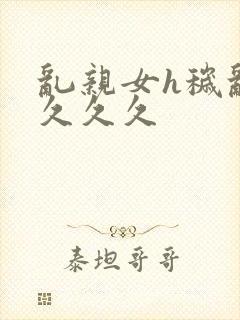 乱亲女h秽乱长久久久