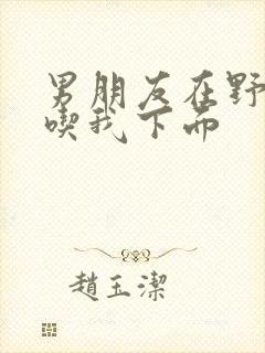 男朋友在野外猛吃我下面