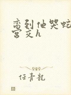 脔到他哭蛇双根宫交h