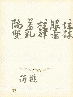 隔着校服住她的双乳肆意揉