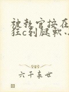 被教官按在寝室狂c到腿软小说