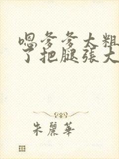 嗯爹爹太粗太长了把腿张大点