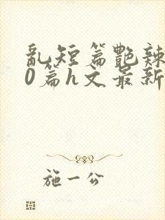 乱短篇艳辣500篇h文最新章节