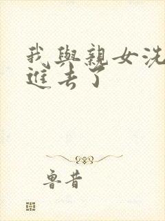 我与亲女洗澡时进去了