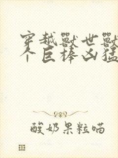 穿越兽世兽王个个巨棒凶猛