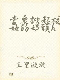 当众掀起校服揉她的奶头h