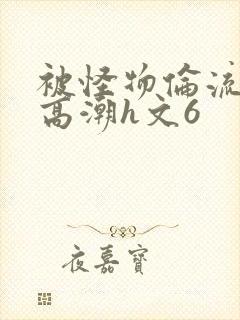 被怪物伦流澡到高潮h文6