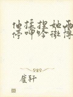 他揉捏她两乳不停呻吟微博