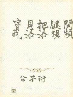 宝贝把腿开大让我添添视频