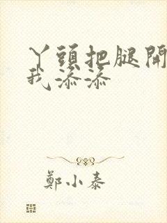 丫头把腿开大让我添添