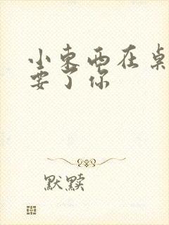 小东西在桌子上要了你