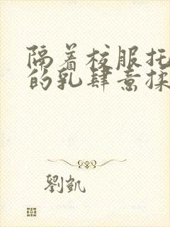 隔着校服托住她的乳肆意揉搓