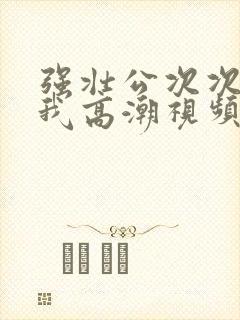 强壮公次次弄得我高潮视频