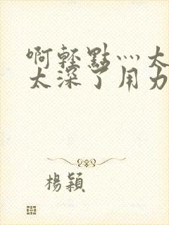 啊轻点灬太粗嗯太深了用力