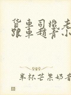 货车司机老周和跟车赵青小明