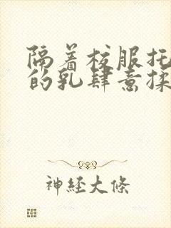 隔着校服托住她的乳肆意揉搓