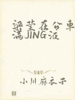 梁莹在公车被灌满JING液