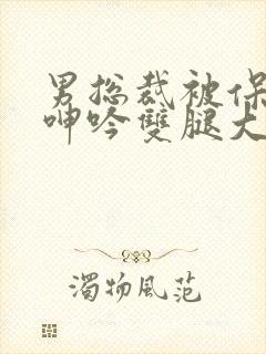 男总裁被保镖c呻吟双腿大张bl