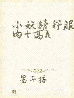小妖精舒服吗+肉+高h