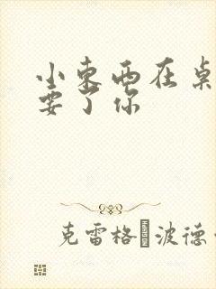 小东西在桌子上要了你