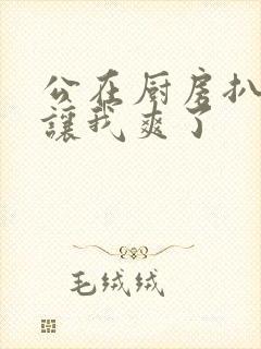 公在厨房扒开腿让我爽了