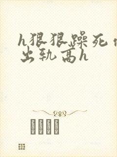 h狠狠躁死你h出轨高h