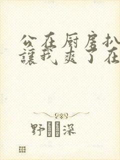 公在厨房扒开腿让我爽了在线观看