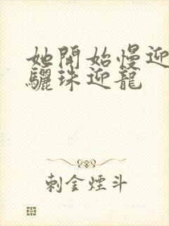 她开始慢迎迎合骊珠迎龙