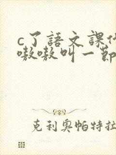 c了语文课代表嗷嗷叫一节课文