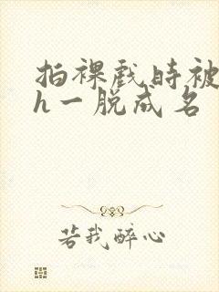 拍裸戏时被c了h一脱成名